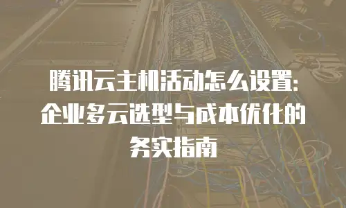 腾讯云主机活动怎么设置：企业多云选型与成本优化的务实指南