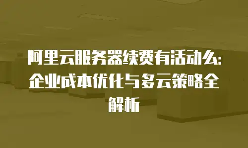 阿里云服务器续费有活动么：企业成本优化与多云策略全解析