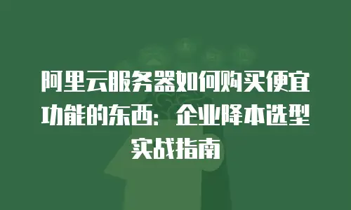 阿里云服务器如何购买便宜功能的东西：企业降本选型实战指南