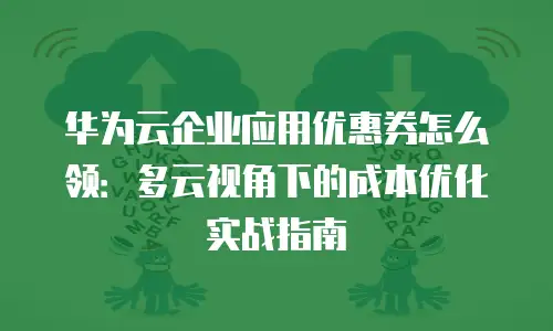 华为云企业应用优惠券怎么领：多云视角下的成本优化实战指南