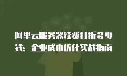 阿里云服务器续费打折多少钱：企业成本优化实战指南