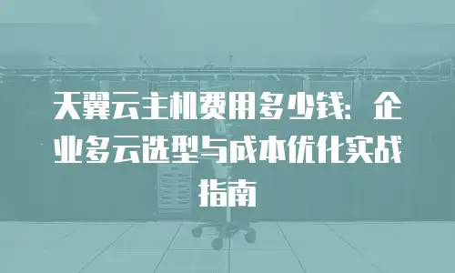天翼云主机费用多少钱：企业多云选型与成本优化实战指南