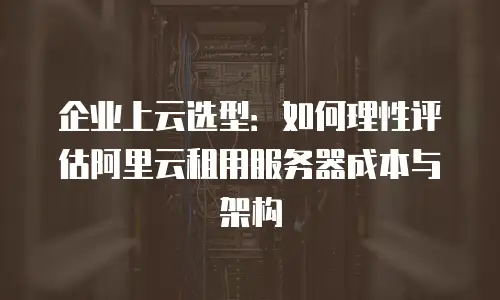 企业上云选型：如何理性评估阿里云租用服务器成本与架构