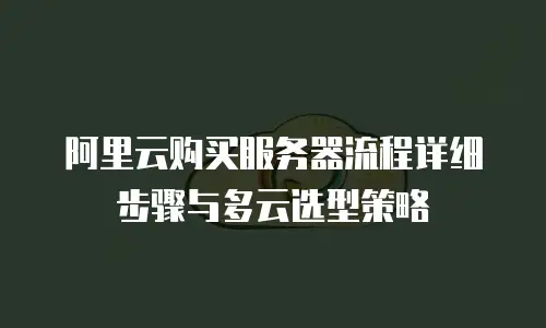 阿里云购买服务器流程详细步骤与多云选型策略