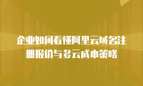 企业如何看懂阿里云域名注册报价与多云成本策略