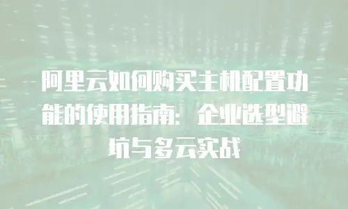 阿里云如何购买主机配置功能的使用指南：企业选型避坑与多云实战