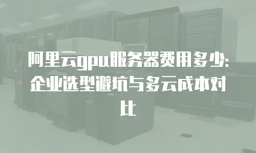 阿里云gpu服务器费用多少：企业选型避坑与多云成本对比