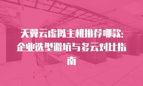 天翼云虚拟主机推荐哪款：企业选型避坑与多云对比指南