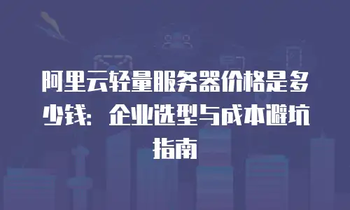 阿里云轻量服务器价格是多少钱：企业选型与成本避坑指南