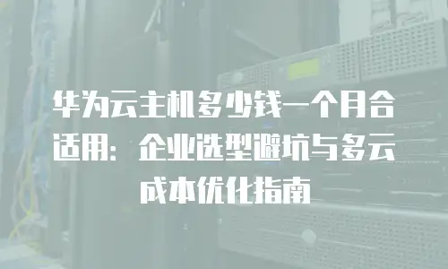 华为云主机多少钱一个月合适用：企业选型避坑与多云成本优化指南