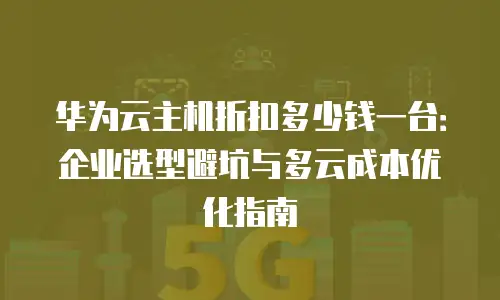 华为云主机折扣多少钱一台：企业选型避坑与多云成本优化指南
