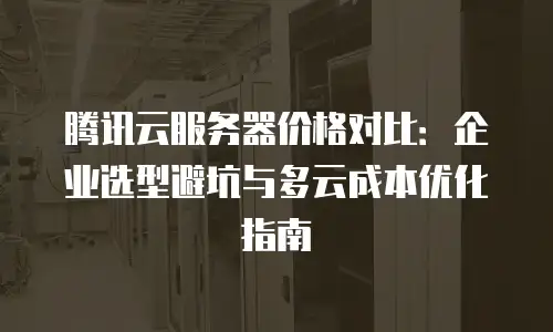 腾讯云服务器价格对比：企业选型避坑与多云成本优化指南