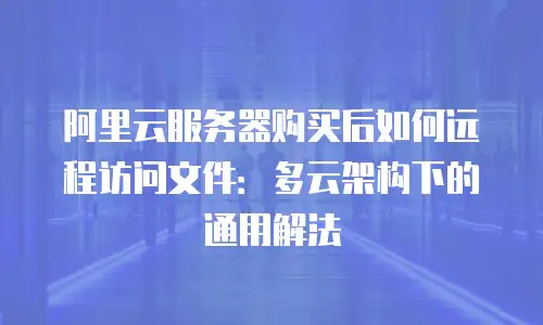 阿里云服务器购买后如何远程访问文件：多云架构下的通用解法