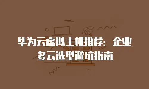 华为云虚拟主机推荐：企业多云选型避坑指南