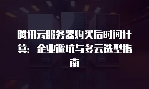 腾讯云服务器购买后时间计算：企业避坑与多云选型指南