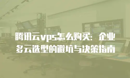 腾讯云vps怎么购买：企业多云选型的避坑与决策指南