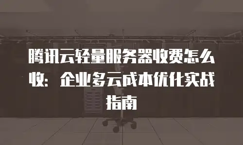 腾讯云轻量服务器收费怎么收：企业多云成本优化实战指南
