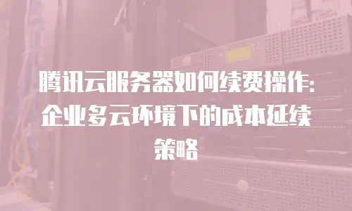 腾讯云服务器如何续费操作：企业多云环境下的成本延续策略