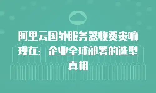 阿里云国外服务器收费贵嘛现在：企业全球部署的选型真相