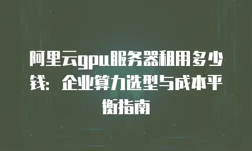 阿里云gpu服务器租用多少钱：企业算力选型与成本平衡指南