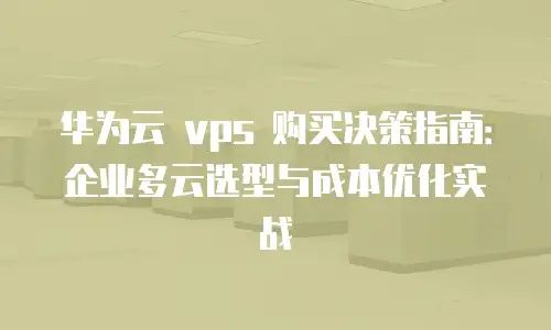 华为云 vps 购买决策指南：企业多云选型与成本优化实战