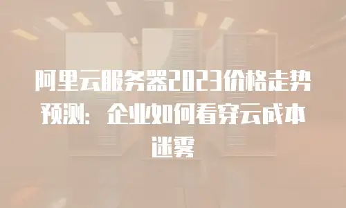 阿里云服务器2023价格走势预测：企业如何看穿云成本迷雾