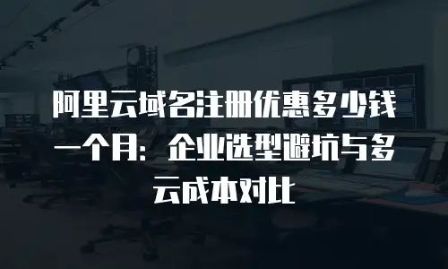 阿里云域名注册优惠多少钱一个月：企业选型避坑与多云成本对比