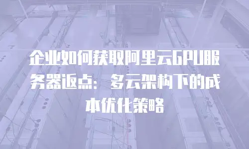 企业如何获取阿里云GPU服务器返点：多云架构下的成本优化策略