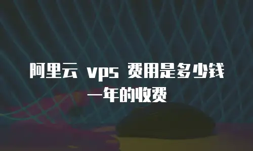 阿里云 vps 费用是多少钱一年的收费