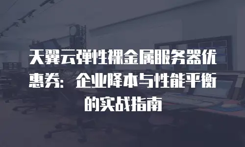 天翼云弹性裸金属服务器优惠券：企业降本与性能平衡的实战指南
