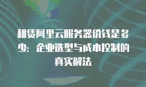 租赁阿里云服务器价钱是多少：企业选型与成本控制的真实解法