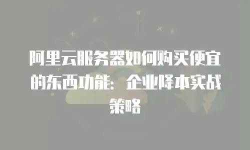 阿里云服务器如何购买便宜的东西功能：企业降本实战策略