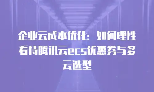 企业云成本优化：如何理性看待腾讯云ecs优惠券与多云选型