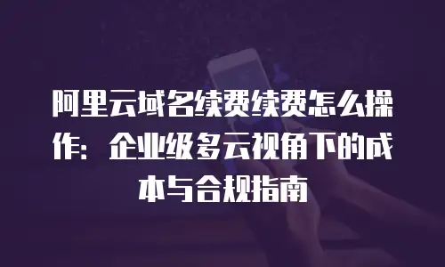 阿里云域名续费续费怎么操作：企业级多云视角下的成本与合规指南