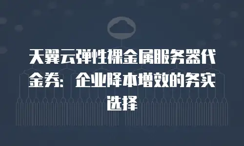 天翼云弹性裸金属服务器代金券：企业降本增效的务实选择