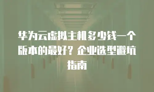 华为云虚拟主机多少钱一个版本的最好？企业选型避坑指南