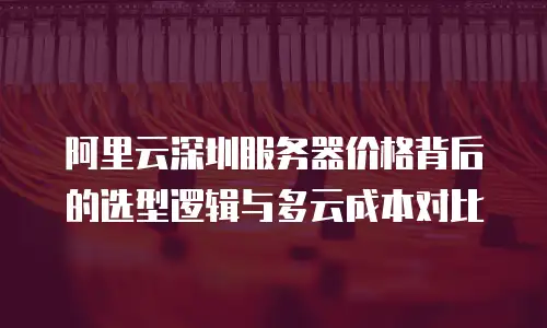 阿里云深圳服务器价格背后的选型逻辑与多云成本对比