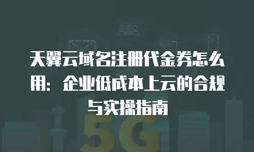 天翼云域名注册代金券怎么用：企业低成本上云的合规与实操指南
