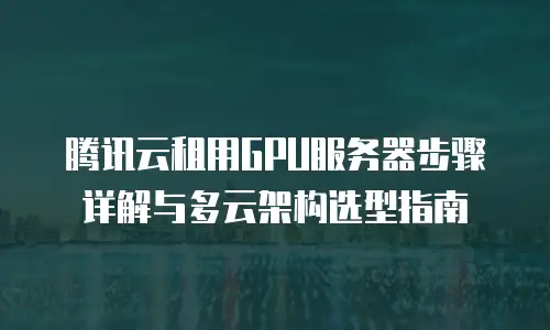 腾讯云租用GPU服务器步骤详解与多云架构选型指南