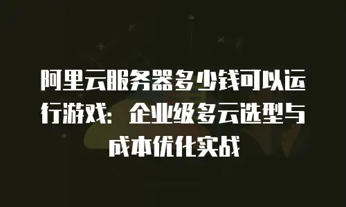 阿里云服务器多少钱可以运行游戏：企业级多云选型与成本优化实战