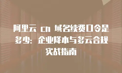 阿里云 cn 域名续费口令是多少：企业降本与多云合规实战指南
