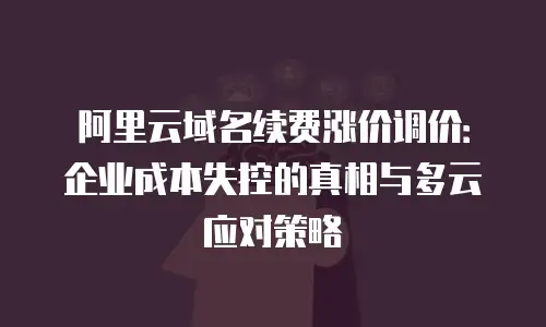 阿里云域名续费涨价调价：企业成本失控的真相与多云应对策略