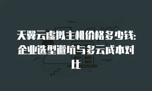 天翼云虚拟主机价格多少钱：企业选型避坑与多云成本对比