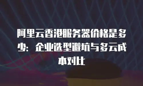 阿里云香港服务器价格是多少：企业选型避坑与多云成本对比
