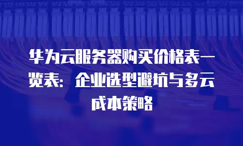 华为云服务器购买价格表一览表：企业选型避坑与多云成本策略