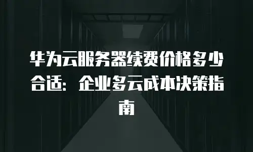 华为云服务器续费价格多少合适：企业多云成本决策指南