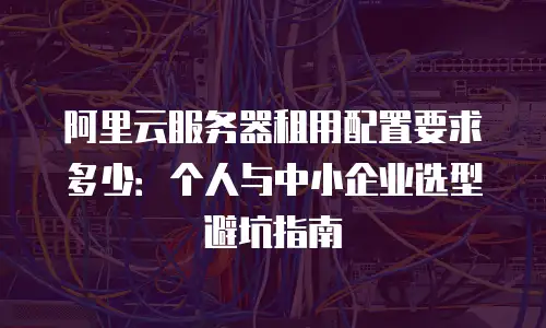 阿里云服务器租用配置要求多少：个人与中小企业选型避坑指南