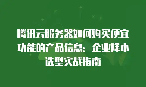 腾讯云服务器如何购买便宜功能的产品信息：企业降本选型实战指南