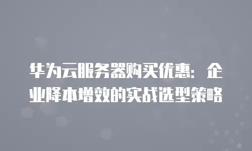 华为云服务器购买优惠：企业降本增效的实战选型策略
