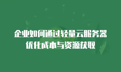 企业如何通过轻量云服务器优化成本与资源获取